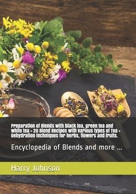 Preparation of Blends with black tea, green tea and white tea + 20 Blend Recipes with various types of Tea + Dehydration techniques for herbs, flowers by Johnson, Harry