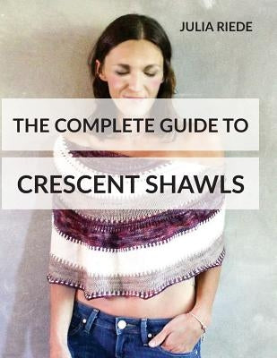 The Complete Guide to Crescent Shawls: How to knit, design and wear crescent shawls by Riede, Julia