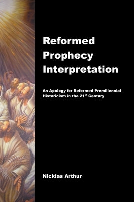 Reformed Prophecy Interpretation: An Apology for Reformed Premillennial Historicism in the 21st Century by Arthur, Nicklas