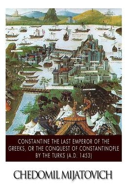 Constantine the Last Emperor of the Greeks, or the Conquest of Constantinople by the Turks (A.D. 1453) by Mijatovich, Chedomil