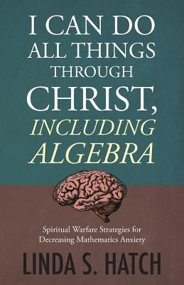 I Can Do All Things Through Christ Including Algebra: Spiritual Warfare Strategies for Decreasing Mathematics Anxiety by Hatch, Linda S.