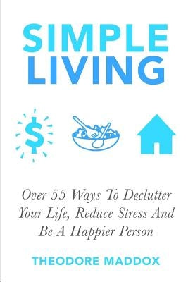Simple Living: Over 55 Ways To Declutter Your Life, Reduce Stress And Be a Happier Person by Maddox, Theodore