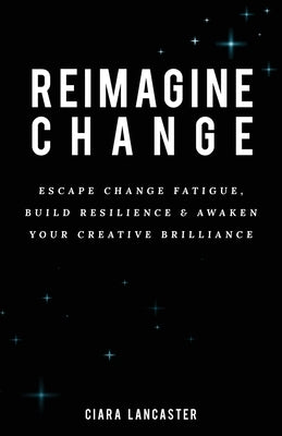 Reimagine Change: Escape Change Fatigue, Build Resilience and Awaken Your Creative Brilliance by Lancaster, Ciara