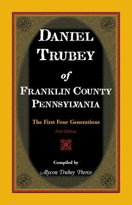 Daniel Trubey of Franklin County, Pennsylvania: The First Four Generations by Pierce, Alycon Trubey