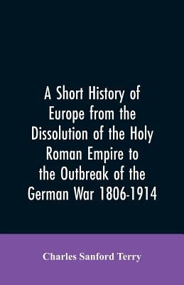 A Short History of Europe from the Dissolution of the Holy Roman Empire to the Outbreak of the German War 1806-1914 by Terry, Charles Sanford