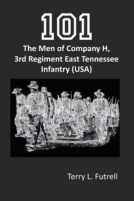 101: The Men of Company H, 3rd Regiment East Tennessee Infantry (USA) by Futrell, Terry L.