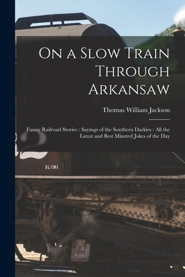 On a Slow Train Through Arkansaw: Funny Railroad Stories: Sayings of the Southern Darkies: All the Latest and Best Minstrel Jokes of the Day by Jackson, Thomas William 1867-1934