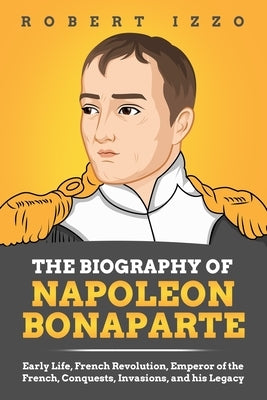 The Biography of Napoleon Bonaparte: Early Life, French Revolution, Emperor of the French, Conquests, Invasions, and his Legacy by Izzo, Robert