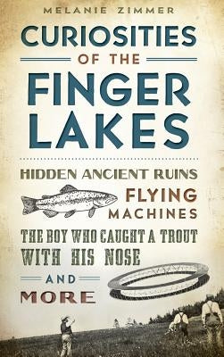 Curiosities of the Finger Lakes: Hidden Ancient Ruins, Flying Machines, the Boy Who Caught a Trout with His Nose and More by Zimmer, Melanie