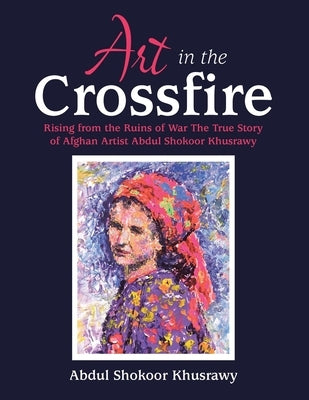 Art in the Crossfire: Rising from the Ruins of War the True Story of Afghan Artist Abdul Shokoor Khusrawy by Khusrawy, Abdul Shokoor