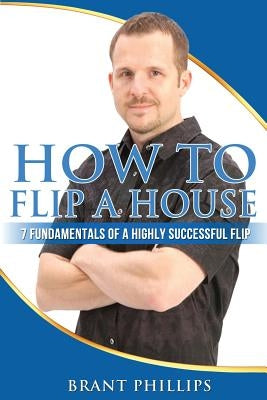 How To Flip A House: 7 Fundamentals Of A Highly Successful Flip by Phillips, Brant