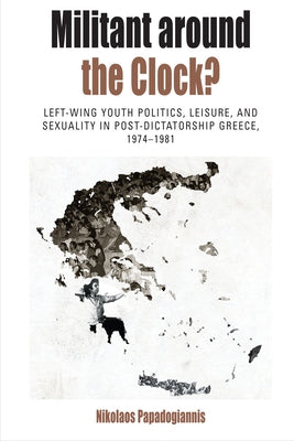Militant Around the Clock?: Left-Wing Youth Politics, Leisure, and Sexuality in Post-Dictatorship Greece, 1974-1981 by Papadogiannis, Nikolaos