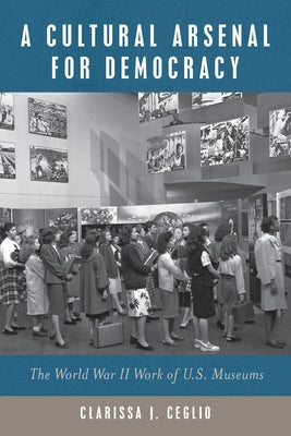 A Cultural Arsenal for Democracy: The World War II Work of Us Museums by Ceglio, Clarissa J.