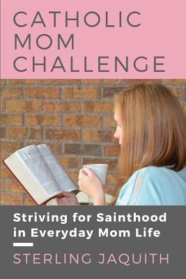 Catholic Mom Challenge: Striving For Sainthood in Everyday Mom Life by Jaquith, Sterling
