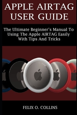 Apple Airtag User Guide: The Ultimate Beginner's Manual to Using the Latest Apple Airtag Easily with Tips and Tricks by Collins, Felix O.