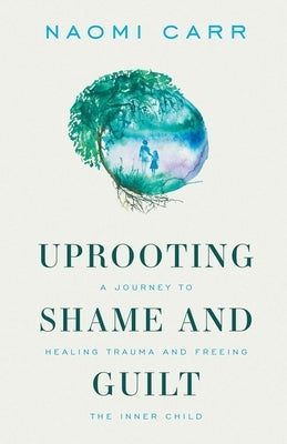 Uprooting Shame and Guilt: A Journey to Healing Trauma and Freeing the Inner Child by Carr, Naomi
