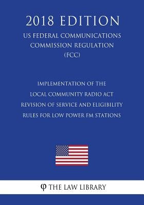Implementation of the Local Community Radio Act - Revision of Service and Eligibility Rules for Low Power FM Stations (US Federal Communications Commi by The Law Library