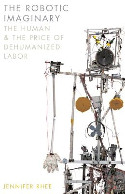 The Robotic Imaginary: The Human and the Price of Dehumanized Labor by Rhee, Jennifer