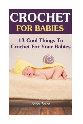 Crochet For Babies: 13 Cool Things To Crochet For Your Babies by Pierce, Sofia