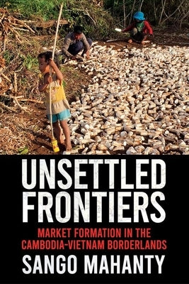 Unsettled Frontiers: Market Formation in the Cambodia-Vietnam Borderlands by Mahanty, Sango