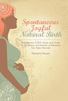 Spontaneous Joyful Natural Birth: A Collection of Birth Stories and Guide to the Beauty and Benefits of Delivering Your Baby Naturally by Panzer, Natasha