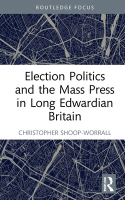 Election Politics and the Mass Press in Long Edwardian Britain by Shoop-Worrall, Christopher