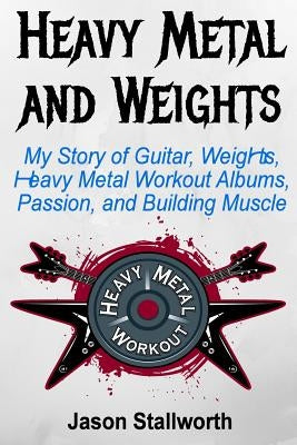 Heavy Metal and Weights: My Story of Guitar, Weights, Heavy Metal Workout Albums, Passion, and Building Muscle by Stallworth, Jason