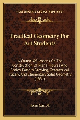 Practical Geometry For Art Students: A Course Of Lessons On The Construction Of Plane Figures And Scales, Pattern Drawing, Geometrical Tracery, And El by Carroll, John