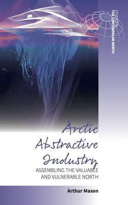Arctic Abstractive Industry: Assembling the Valuable and Vulnerable North by Mason, Arthur