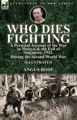 Who Dies Fighting: a Personal Account of the War in Malaya & the Fall of Singapore, 1942, During the Second World War by Rose, Angus
