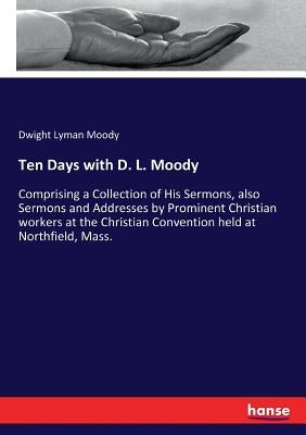 Ten Days with D. L. Moody: Comprising a Collection of His Sermons, also Sermons and Addresses by Prominent Christian workers at the Christian Con by Moody, Dwight Lyman