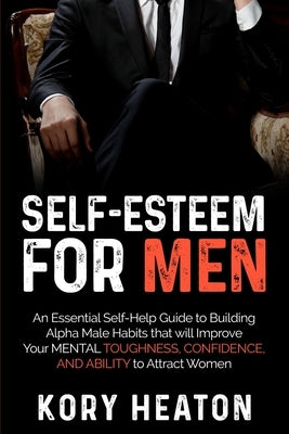 Self-Esteem for Men: An Essential Self-Help Guide to Building Alpha Male Habits that will Improve Your Mental Toughness, Confidence, and Ab by Heaton, Kory