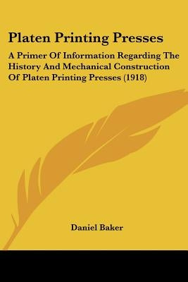 Platen Printing Presses: A Primer Of Information Regarding The History And Mechanical Construction Of Platen Printing Presses (1918) by Baker, Daniel