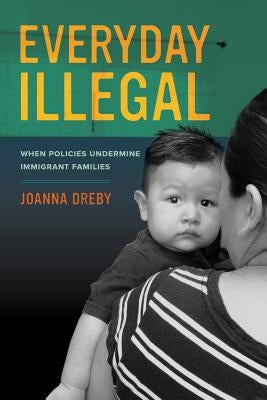 Everyday Illegal: When Policies Undermine Immigrant Families by Dreby, Joanna