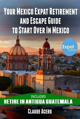 Your Mexico Expat Retirement and Escape Guide to Start Over in Mexico: Free Book: Retire in Antigua Guatemala by Acero, Claude