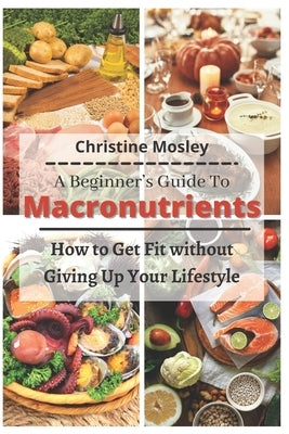 A Beginner's Guide To Macronutrients: How to Get Fit without Giving Up Your Lifestyle by Mosley, Christine
