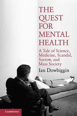 The Quest for Mental Health: A Tale of Science, Medicine, Scandal, Sorrow, and Mass Society by Dowbiggin, Ian