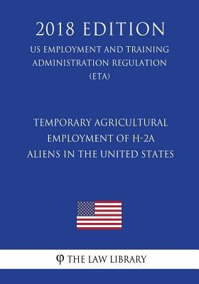 Temporary Agricultural Employment of H-2A Aliens in the United States (US Employment and Training Administration Regulation) (ETA) (2018 Edition) by The Law Library