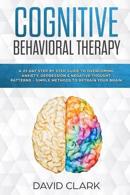 Cognitive Behavioral Therapy: A 21 Day Step by Step Guide to Overcoming Anxiety, Depression & Negative Thought Patterns - Simple Methods to Retrain by Clark, David
