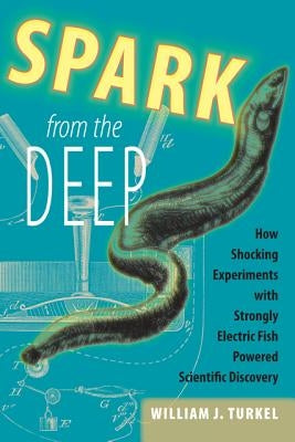 Spark from the Deep: How Shocking Experiments with Strongly Electric Fish Powered Scientific Discovery by Turkel, William J.