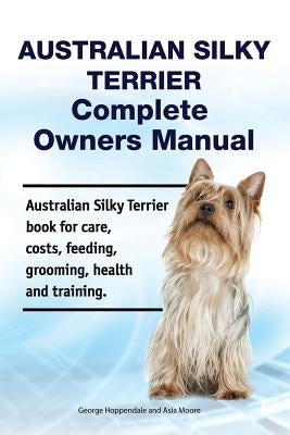 Australian Silky Terrier Complete Owners Manual. Australian Silky Terrier Book for Care, Costs, Feeding, Grooming, Health and Training. by Moore, Asia