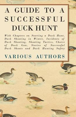 A Guide to a Successful Duck Hunt - With Chapters on Starting a Duck Hunt, Duck Shooting in Winter, Incidents of Duck Shooting, Shooting Tactics, Choi by Various