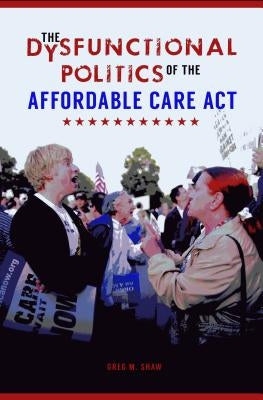 The Dysfunctional Politics of the Affordable Care Act by Shaw, Greg