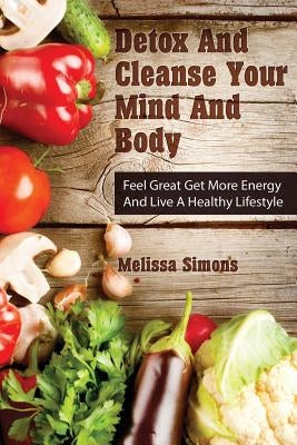 Detox And Cleanse Your Mind And Body: Feel Great Get More Energy and Live a Healthy Lifestyle by Simons, Melissa