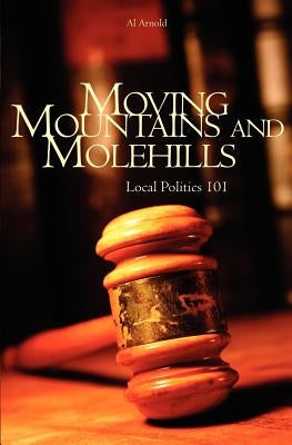 Moving Mountains and Molehills: Local Politics 101 by Arnold, Al