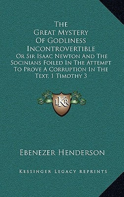The Great Mystery of Godliness Incontrovertible: Or Sir Isaac Newton and the Socinians Foiled in the Attempt to Prove a Corruption in the Text, 1 Timo by Henderson, Ebenezer