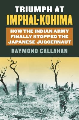 Triumph at Imphal-Kohima: How the Indian Army Finally Stopped the Japanese Juggernaut by Callahan, Raymond A.