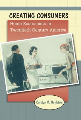 Creating Consumers: Home Economists in Twentieth-Century America by Goldstein, Carolyn M.