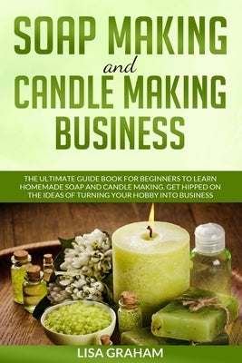 Soap Making and Candle Making Business: The Ultimate Guide Book For Beginners To Learn Homemade Soap And Candle Making. Get Hipped On The Ideas Of Tur by Graham, Lisa