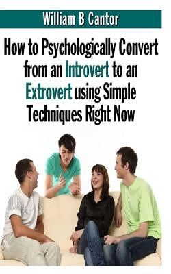 How to Psychologically Convert from an Introvert to an Extrovert using Simple Techniques Right Now by Cantor, William B.